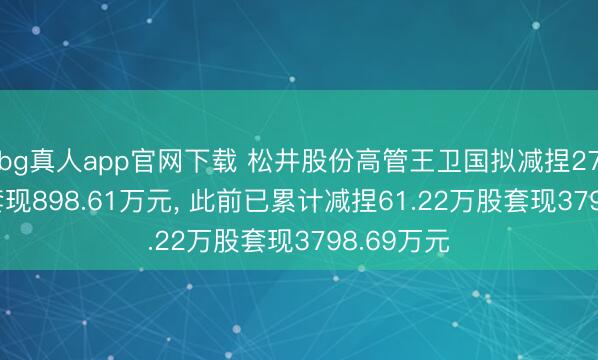 bg真人app官网下载 松井股份高管王卫国拟减捏27.34万股套现898.61万元， 此前已累计减捏61.22万股套现3798.69万元