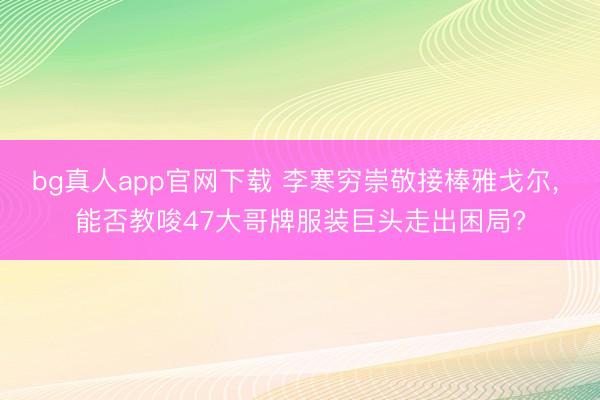 bg真人app官网下载 李寒穷崇敬接棒雅戈尔， 能否教唆47大哥牌服装巨头走出困局?