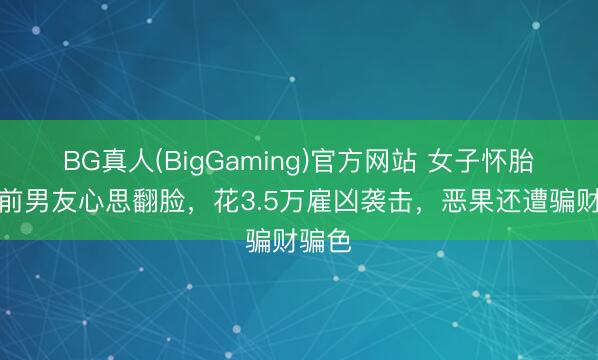 BG真人(BigGaming)官方网站 女子怀胎后与前男友心思翻脸，花3.5万雇凶袭击，恶果还遭骗财骗色