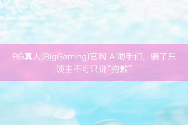 BG真人(BigGaming)官网 AI助手们，骗了东谈主不可只说“抱歉”