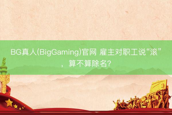 BG真人(BigGaming)官网 雇主对职工说“滚”，算不算除名？