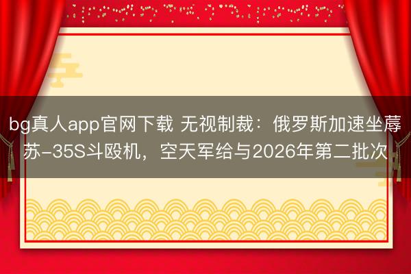 bg真人app官网下载 无视制裁：俄罗斯加速坐蓐苏-35S斗殴机，空天军给与2026年第二批次