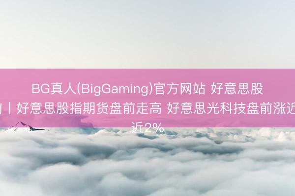 BG真人(BigGaming)官方网站 好意思股盘前丨好意思股指期货盘前走高 好意思光科技盘前涨近2%