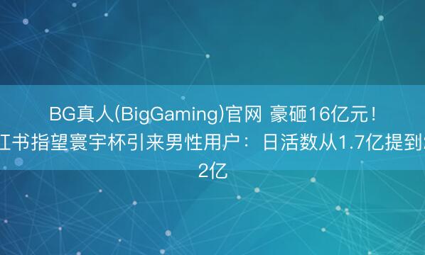 BG真人(BigGaming)官网 豪砸16亿元！小红书指望寰宇杯引来男性用户：日活数从1.7亿提到2亿