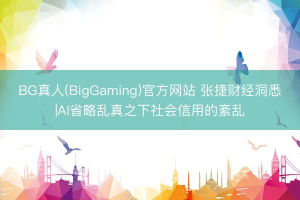 BG真人(BigGaming)官方网站 张捷财经洞悉|AI省略乱真之下社会信用的紊乱