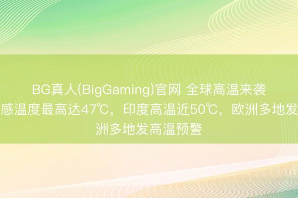 BG真人(BigGaming)官网 全球高温来袭！广州体感温度最高达47℃，印度高温近50℃，欧洲多地发高温预警