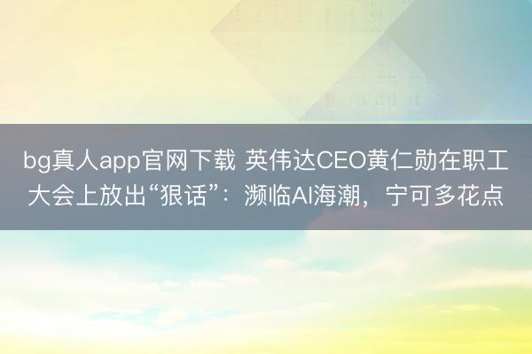 bg真人app官网下载 英伟达CEO黄仁勋在职工大会上放出“狠话”：濒临AI海潮，宁可多花点