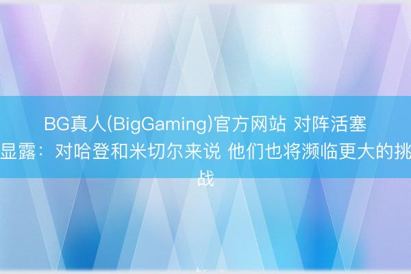 BG真人(BigGaming)官方网站 对阵活塞！显露：对哈登和米切尔来说 他们也将濒临更大的挑战