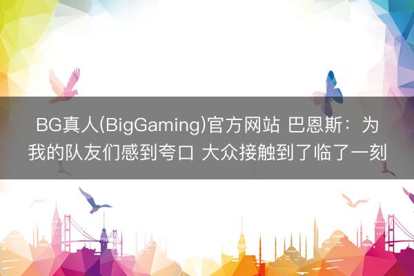 BG真人(BigGaming)官方网站 巴恩斯：为我的队友们感到夸口 大众接触到了临了一刻