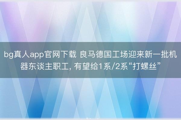 bg真人app官网下载 良马德国工场迎来新一批机器东谈主职工， 有望给1系/2系“打螺丝”