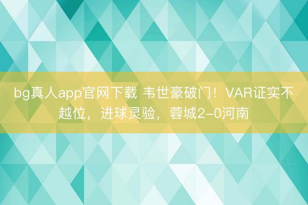 bg真人app官网下载 韦世豪破门！VAR证实不越位，进球灵验，蓉城2-0河南