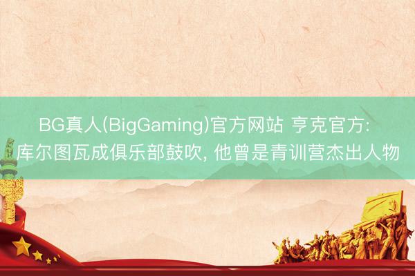 BG真人(BigGaming)官方网站 亨克官方: 库尔图瓦成俱乐部鼓吹， 他曾是青训营杰出人物