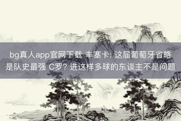 bg真人app官网下载 丰塞卡: 这届葡萄牙省略是队史最强 C罗? 进这样多球的东谈主不是问题