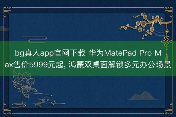 bg真人app官网下载 华为MatePad Pro Max售价5999元起， 鸿蒙双桌面解锁多元办公场景