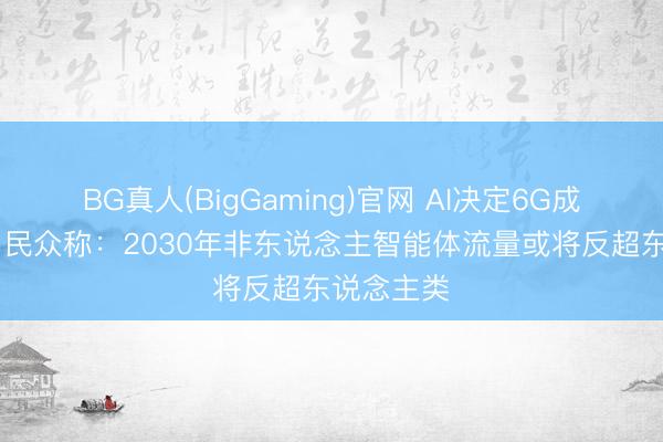 BG真人(BigGaming)官网 AI决定6G成败关节？ 民众称：2030年非东说念主智能体流量或将反超东说念主类