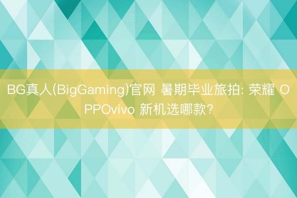 BG真人(BigGaming)官网 暑期毕业旅拍: 荣耀 OPPOvivo 新机选哪款?