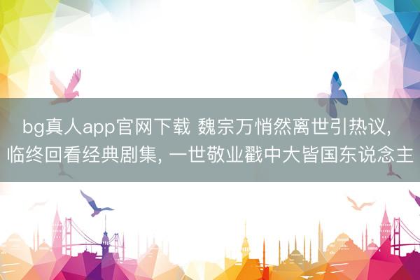 bg真人app官网下载 魏宗万悄然离世引热议， 临终回看经典剧集， 一世敬业戳中大皆国东说念主