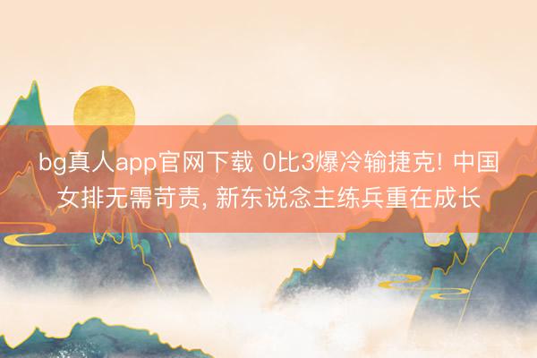 bg真人app官网下载 0比3爆冷输捷克! 中国女排无需苛责， 新东说念主练兵重在成长