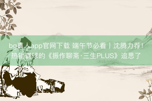 bg真人app官网下载 端午节必看丨沈腾力荐！热销寰球的《振作聊斋·三生PLUS》追思了