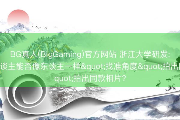 BG真人(BigGaming)官方网站 浙江大学研发: AI机器东谈主能否像东谈主一样"找准角度"拍出同款相片?