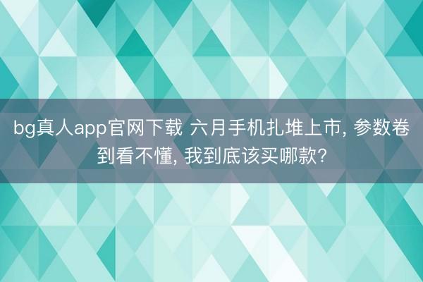 bg真人app官网下载 六月手机扎堆上市， 参数卷到看不懂， 我到底该买哪款?