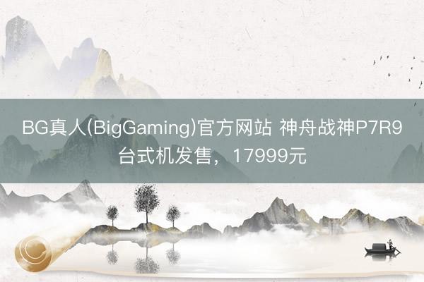 BG真人(BigGaming)官方网站 神舟战神P7R9台式机发售，17999元