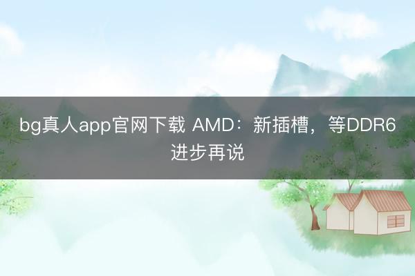bg真人app官网下载 AMD：新插槽，等DDR6进步再说