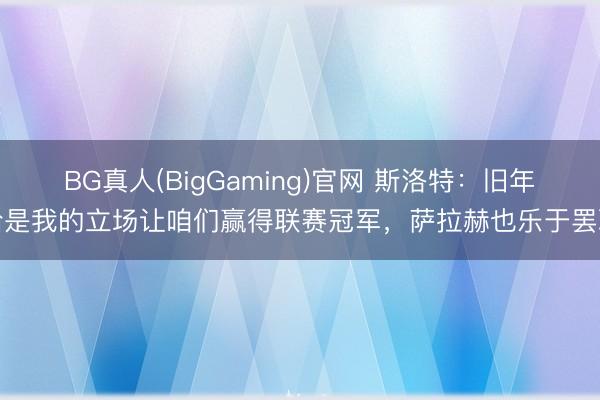 BG真人(BigGaming)官网 斯洛特：旧年恰是我的立场让咱们赢得联赛冠军，萨拉赫也乐于罢职