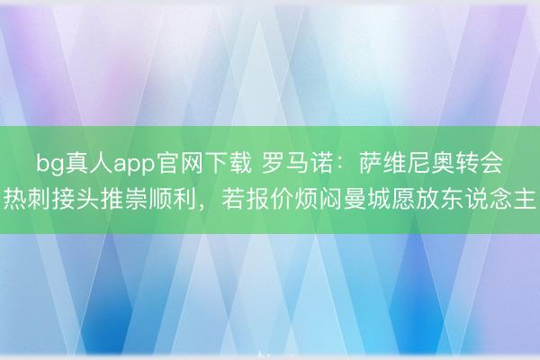 bg真人app官网下载 罗马诺：萨维尼奥转会热刺接头推崇顺利，若报价烦闷曼城愿放东说念主