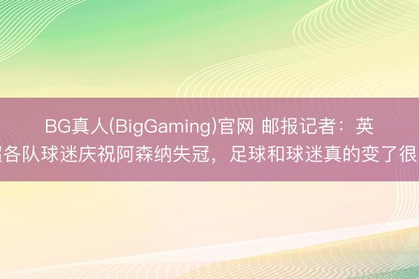 BG真人(BigGaming)官网 邮报记者：英超各队球迷庆祝阿森纳失冠，足球和球迷真的变了很多