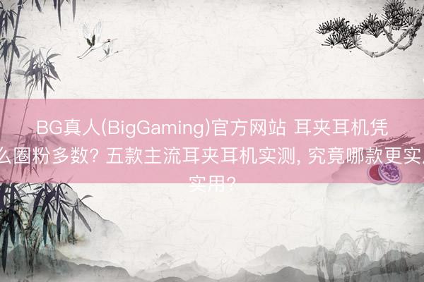 BG真人(BigGaming)官方网站 耳夹耳机凭什么圈粉多数? 五款主流耳夹耳机实测, 究竟哪款更实用?