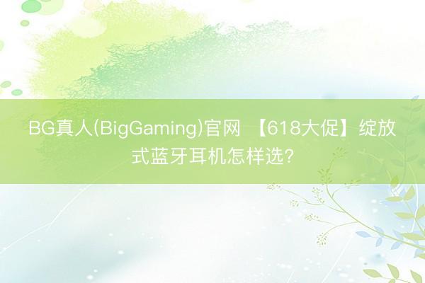 BG真人(BigGaming)官网 【618大促】绽放式蓝牙耳机怎样选?