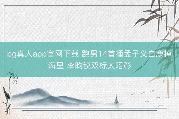 bg真人app官网下载 跑男14首播孟子义白鹿掉海里 李昀锐双标太昭彰