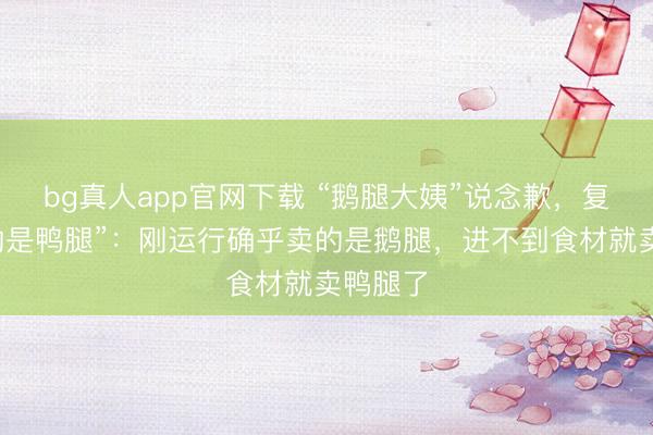 bg真人app官网下载 “鹅腿大姨”说念歉，复兴“卖的是鸭腿”：刚运行确乎卖的是鹅腿，进不到食材就卖鸭腿了