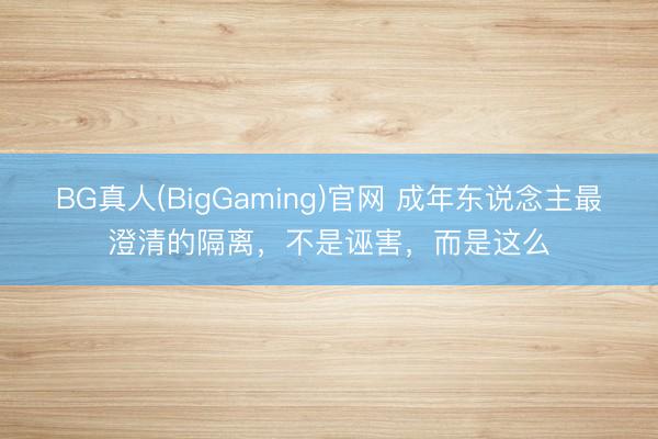 BG真人(BigGaming)官网 成年东说念主最澄清的隔离，不是诬害，而是这么