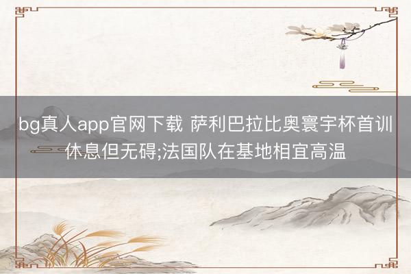 bg真人app官网下载 萨利巴拉比奥寰宇杯首训休息但无碍;法国队在基地相宜高温