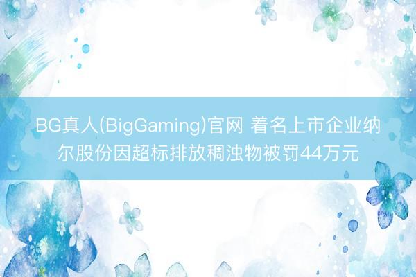 BG真人(BigGaming)官网 着名上市企业纳尔股份因超标排放稠浊物被罚44万元