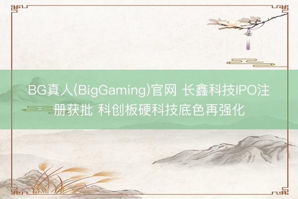 BG真人(BigGaming)官网 长鑫科技IPO注册获批 科创板硬科技底色再强化
