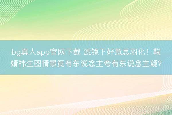 bg真人app官网下载 滤镜下好意思羽化！鞠婧祎生图情景竟有东说念主夸有东说念主疑？