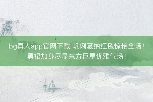 bg真人app官网下载 巩俐戛纳红毯惊艳全场！黑裙加身尽显东方巨星优雅气场！