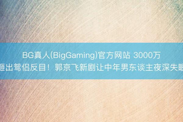 BG真人(BigGaming)官方网站 3000万砸出鸳侣反目！郭京飞新剧让中年男东谈主夜深失眠