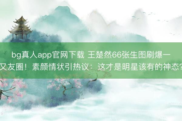 bg真人app官网下载 王楚然66张生图刷爆一又友圈！素颜情状引热议：这才是明星该有的神态？