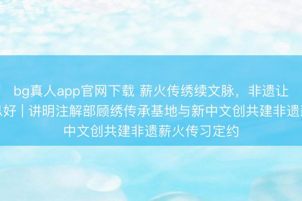 bg真人app官网下载 薪火传绣续文脉，非遗让生计更好意思好 | 讲明注解部顾绣传承基地与新中文创共建非遗薪火传习定约