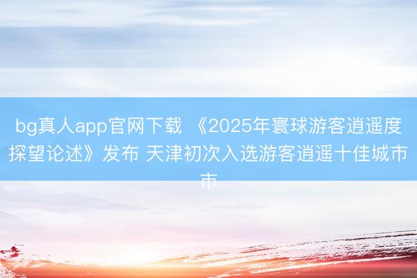 bg真人app官网下载 《2025年寰球游客逍遥度探望论述》发布 天津初次入选游客逍遥十佳城市