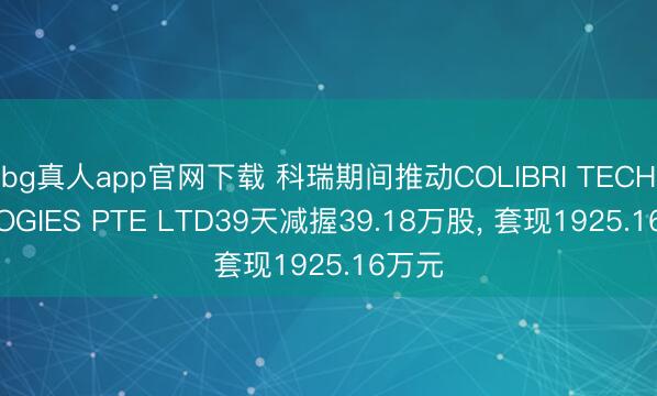 bg真人app官网下载 科瑞期间推动COLIBRI TECHNOLOGIES PTE LTD39天减握39.18万股， 套现1925.16万元