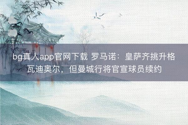 bg真人app官网下载 罗马诺：皇萨齐挑升格瓦迪奥尔，但曼城行将官宣球员续约