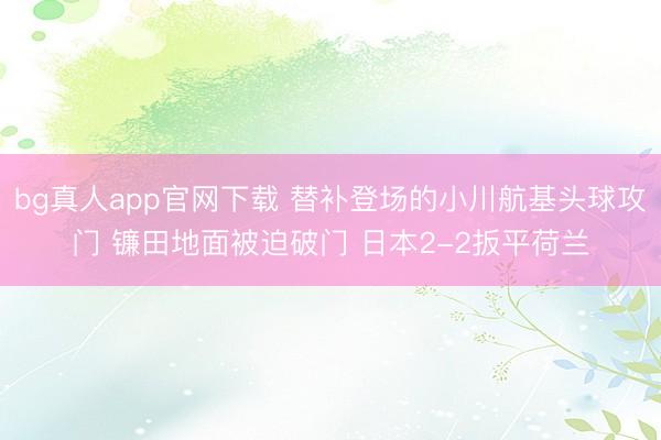 bg真人app官网下载 替补登场的小川航基头球攻门 镰田地面被迫破门 日本2-2扳平荷兰