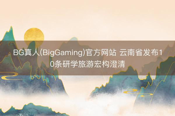 BG真人(BigGaming)官方网站 云南省发布10条研学旅游宏构澄清