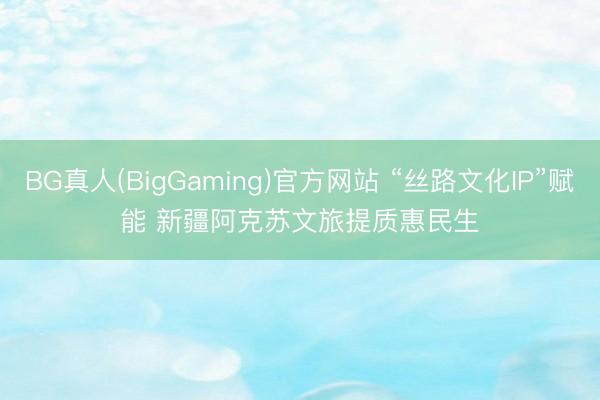 BG真人(BigGaming)官方网站 “丝路文化IP”赋能 新疆阿克苏文旅提质惠民生