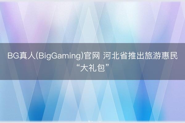 BG真人(BigGaming)官网 河北省推出旅游惠民“大礼包”